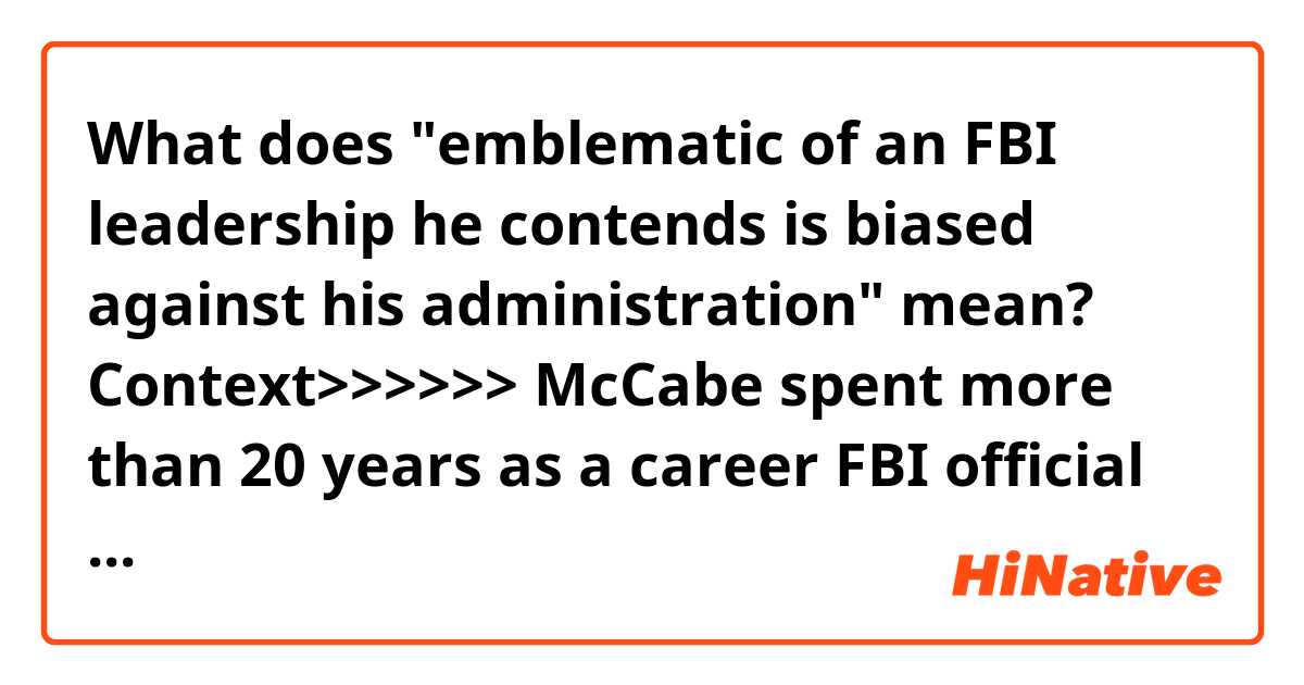 What does "emblematic of an FBI leadership he contends is biased against his administration" mean?


Context>>>>>>
McCabe spent more than 20 years as a career FBI official and played key roles in some of the bureau's most recent significant investigations. Trump repeatedly condemned him over the past year as emblematic of an FBI leadership he contends is biased against his administration.