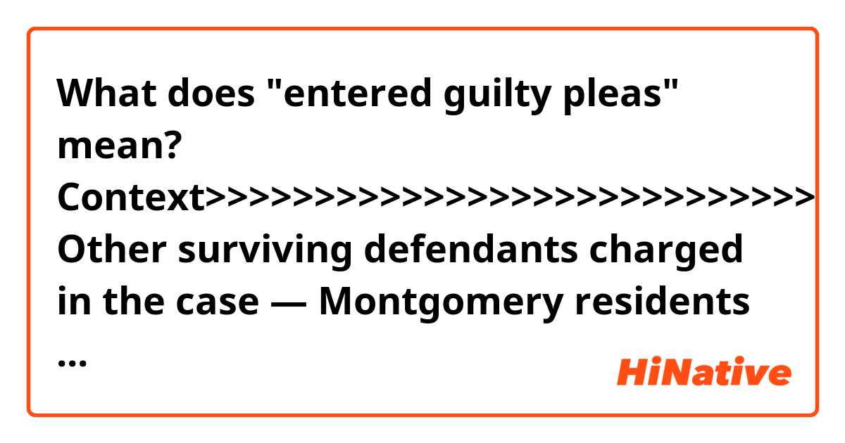 What does "entered guilty pleas" mean?

Context>>>>>>>>>>>>>>>>>>>>>>>>>>>>
Other surviving defendants charged in the case — Montgomery residents Jadarien Hardy, 22; Jhavarske Jackson, 23; and La’Anthony Washington, 22 — entered guilty pleas to charges of felony murder, burglary and theft, court records show. They are awaiting sentencing.