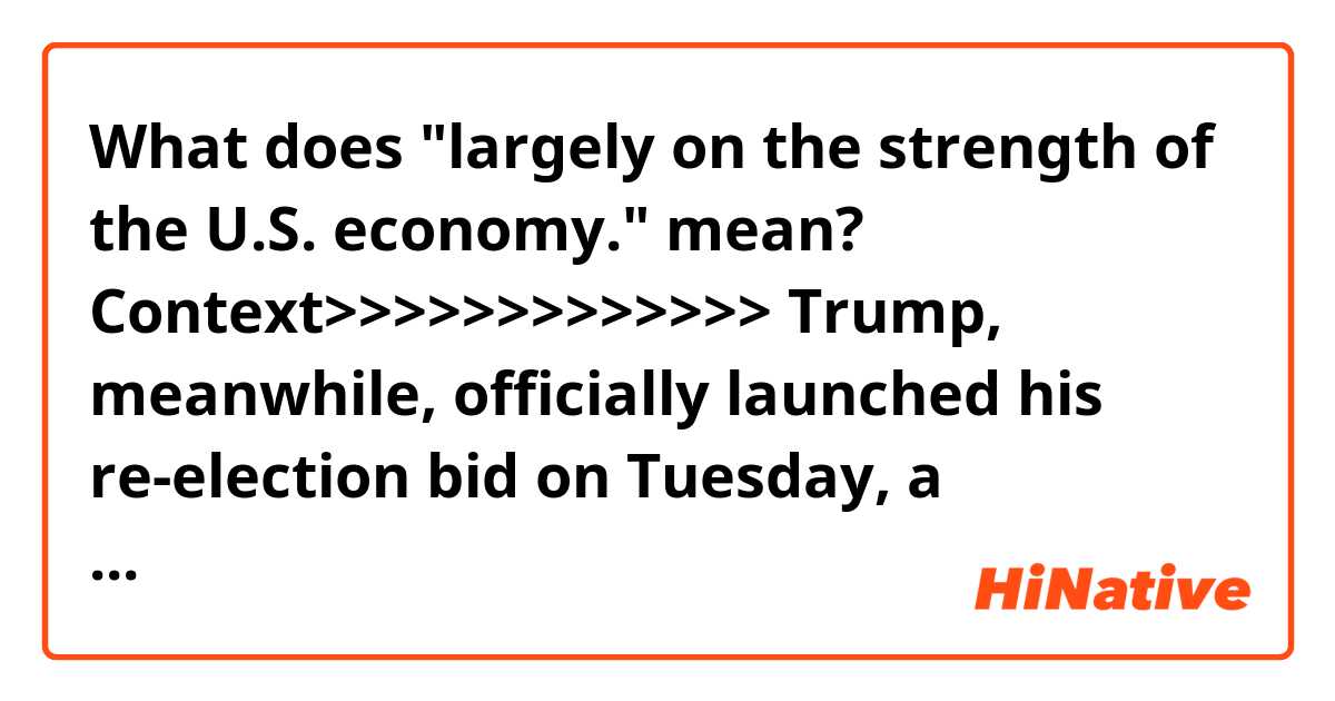 What does "largely on the strength of the U.S. economy." mean?

Context>>>>>>>>>>>>>
Trump, meanwhile, officially launched his re-election bid on Tuesday, a campaign in which he’ll ask voters to keep him in the White House largely on the strength of the U.S. economy.