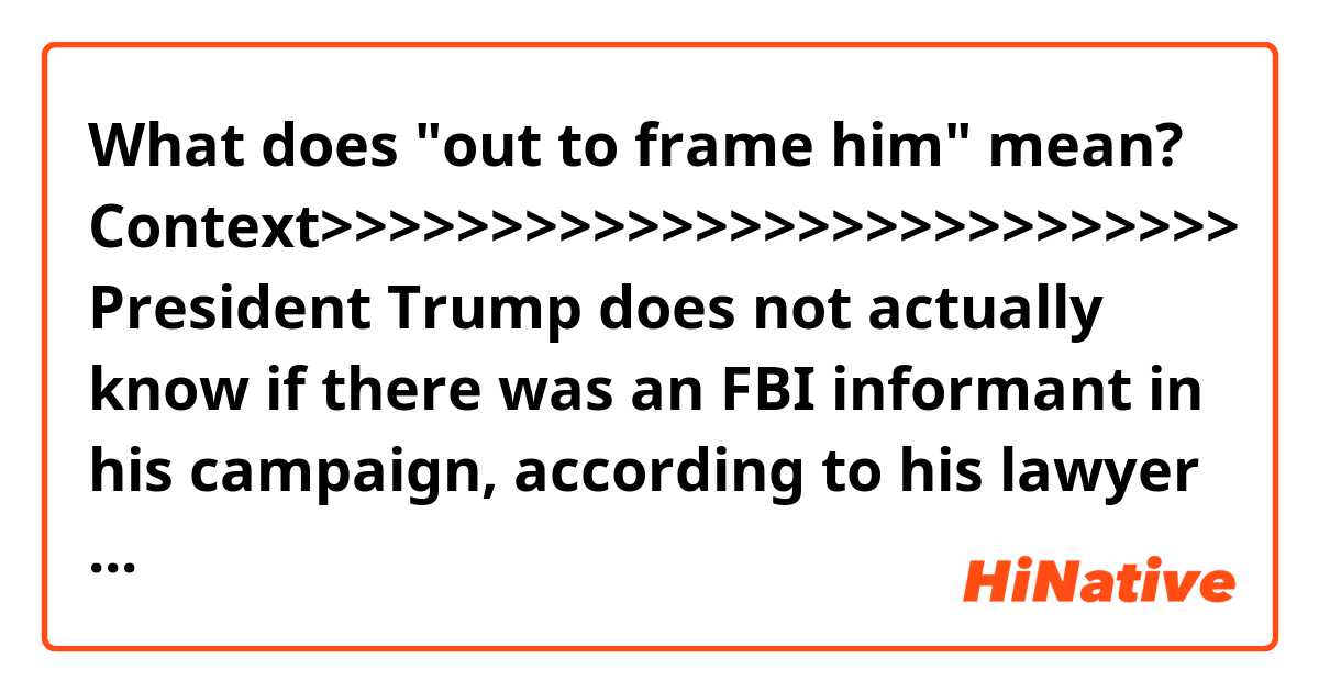What does "out to frame him" mean?

Context>>>>>>>>>>>>>>>>>>>>>>>>>>>
President Trump does not actually know if there was an FBI informant in his campaign, according to his lawyer Rudy Giuliani.

Giuliani, a recent addition to the legal team, held a wide-ranging interview with CNN's Chris Cuomo Friday morning, as the President used a tweet to cite a Fox News commenter saying that federal investigators were "out to frame" him.

"We don't know for sure, nor does the president, that there really was an informant," the former New York mayor said.