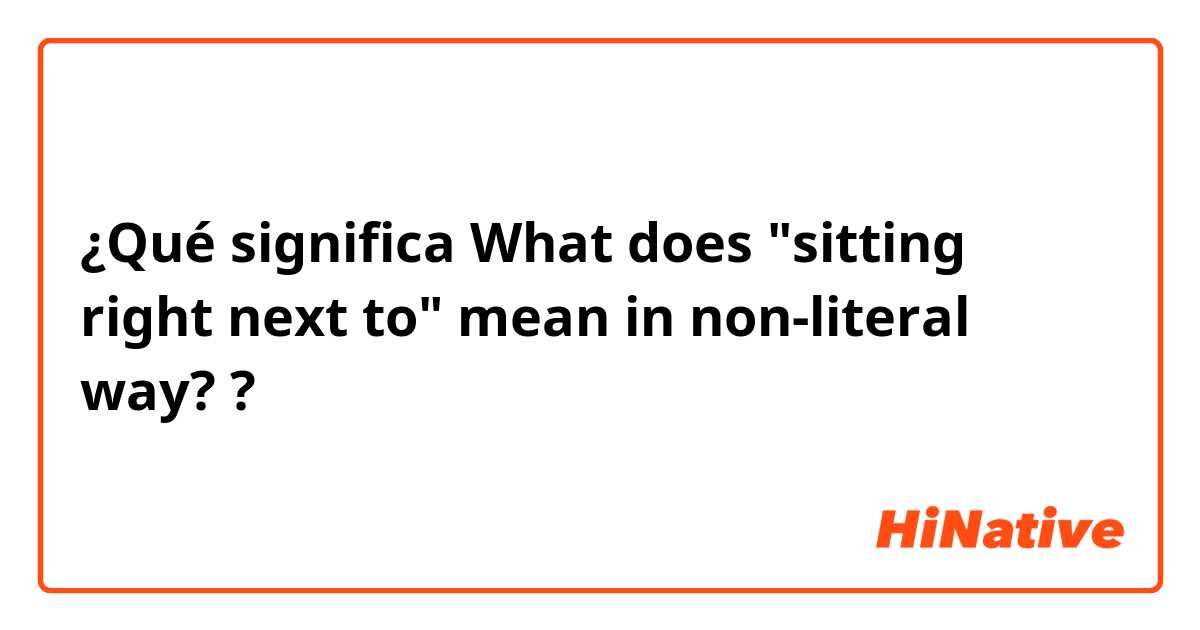 ¿Qué significa What does "sitting right next to" mean in non-literal way??