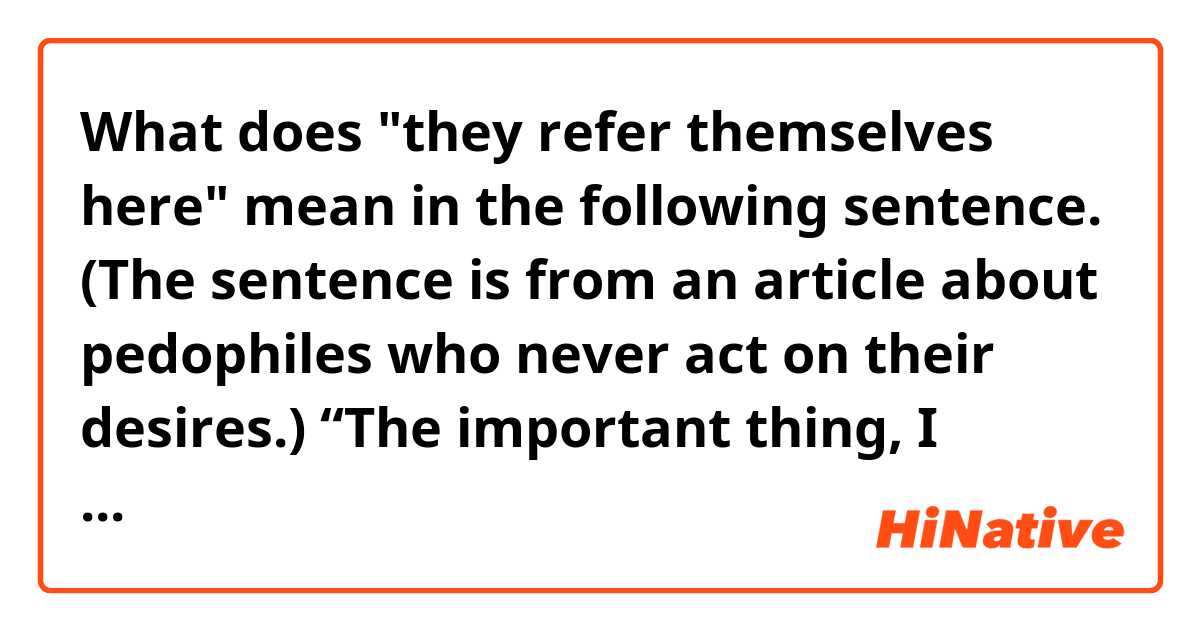 What does "they refer themselves here" mean in the following sentence. (The sentence is from an article about pedophiles who never act on their desires.)

“The important thing, I think, is that people know that treatment is possible,” Dr. Berlin said. “There’s a subgroup out there, they refer themselves here, and they are quite convinced that they do not want real-life sex with children.”