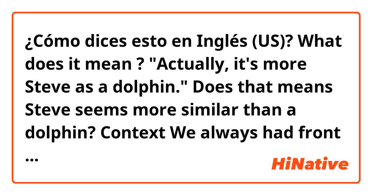 ¿Cómo dices esto en Inglés (US)? What does it mean ? "Actually, it's more Steve as a dolphin."
Does that means Steve seems more similar than a dolphin?
Context 
We always had front row at the mammal show.
Steve does the funniest dolphin impression.
Actually, it's more Steve as a dolphin.