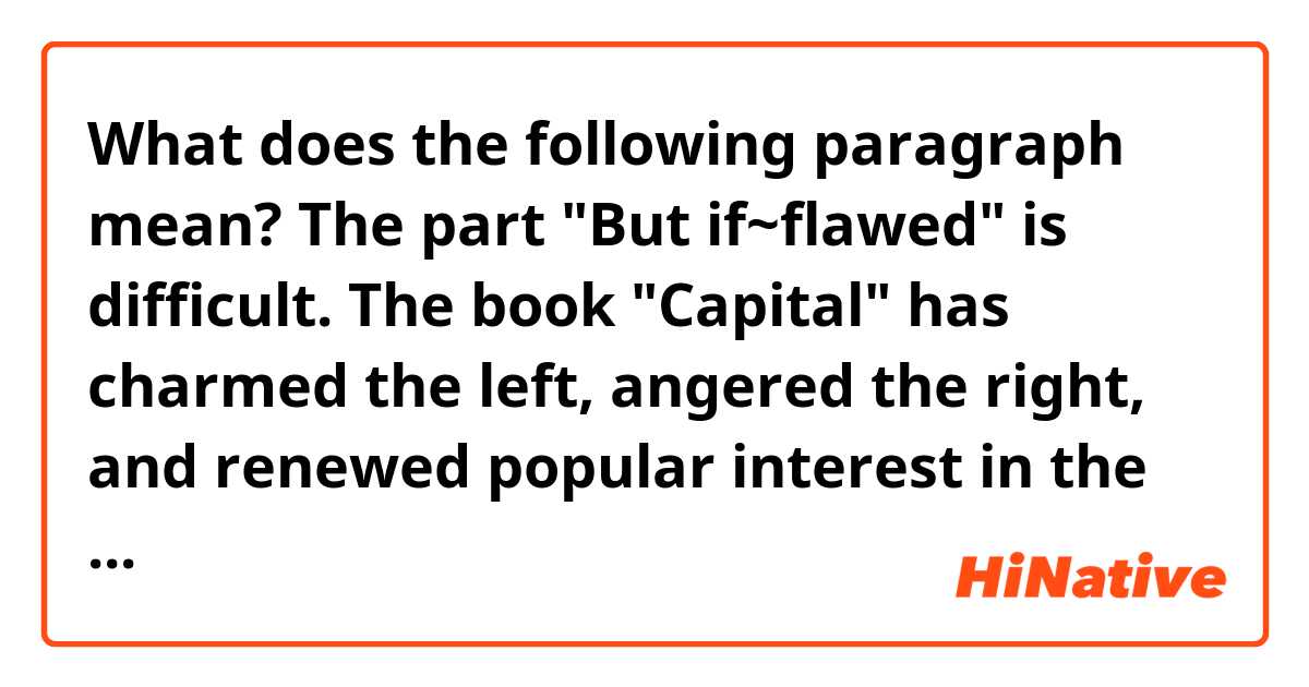 What does the following paragraph mean? The part "But if~flawed" is difficult.

The book "Capital" has charmed the left, angered the right, and renewed popular interest in the field of economics. But if Piketty does set the tone of debate on inequality, the world will be the poorer for it. Like its 19th-century namesake, Capital contains some marvelous scholarship, but as a guide to action, is deeply flawed. 