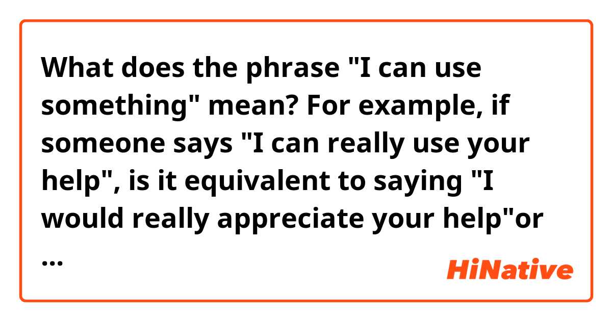 What does the phrase "I can use something" mean? 
For example, if someone says "I can really use your help", is it equivalent to saying "I would really appreciate your help"or "I need your help"?