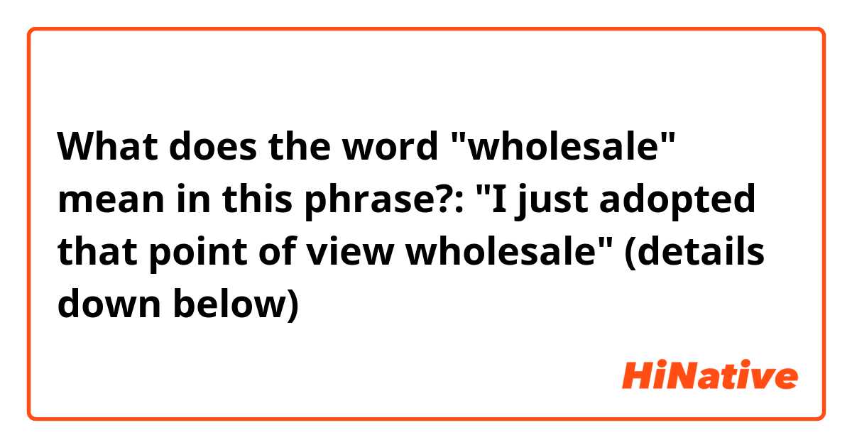 What does the word "wholesale" mean in this phrase?: "I just adopted that point of view wholesale" (details down below)