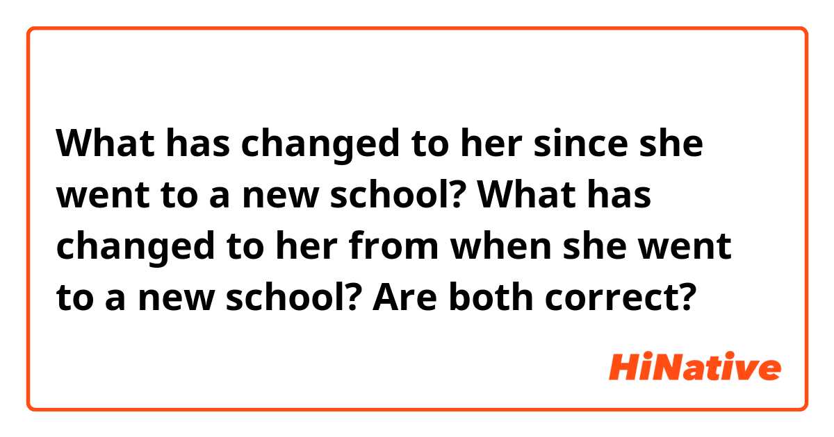 What has changed to her since she went to a new school?
What has changed to her from when she went to a new school?
Are both correct?