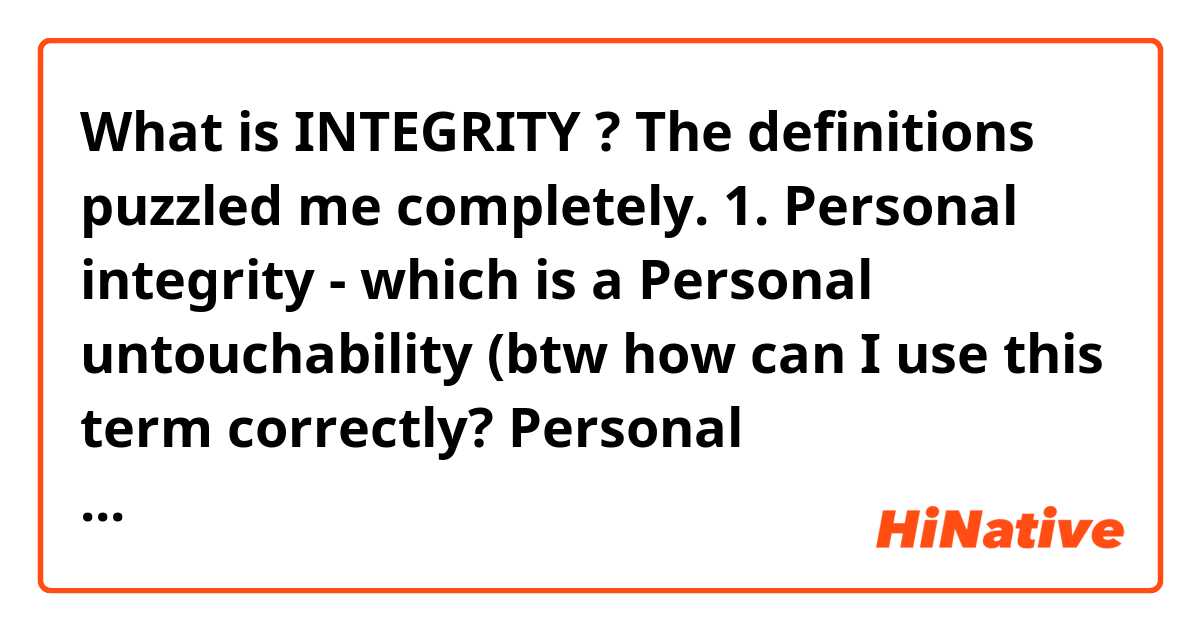 What is INTEGRITY ?

The definitions puzzled me completely.

1. Personal integrity - which is a Personal untouchability
(btw how can I use this term correctly? Personal untouchability)
2. Honesty 🤨🤔
3. the state of being whole and undivided - wholeness - that's how I understand this word!
4. the quality of being honest and having strong moral principles; moral uprightness (but it's absolutely another term, how people could understand what I mean then?)