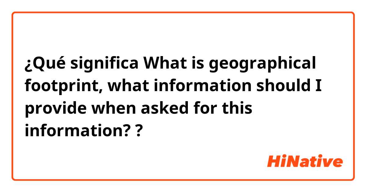 ¿Qué significa What is geographical footprint, what information should I provide when asked for this information??