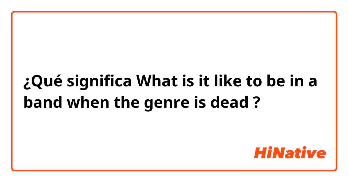 ¿Qué significa What is it like to be in a band when the genre is dead?