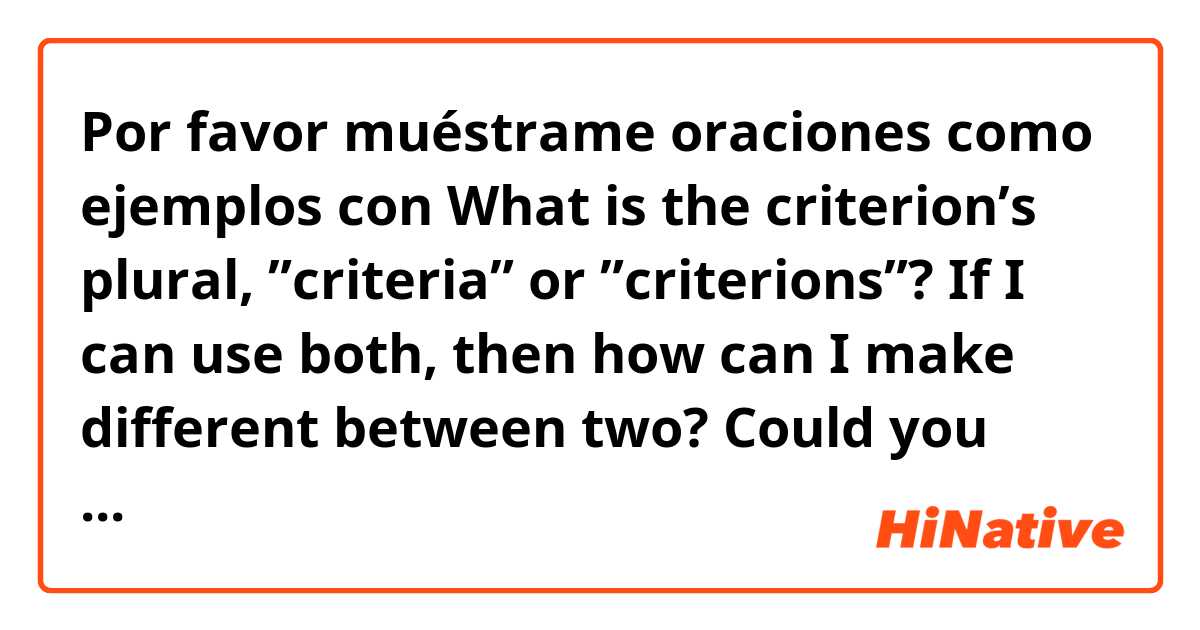 Por favor muéstrame oraciones como ejemplos con What is the criterion’s plural, ”criteria” or ”criterions”?

If I can use both, then how can I make different between two?  

Could you give me some examples, please :).