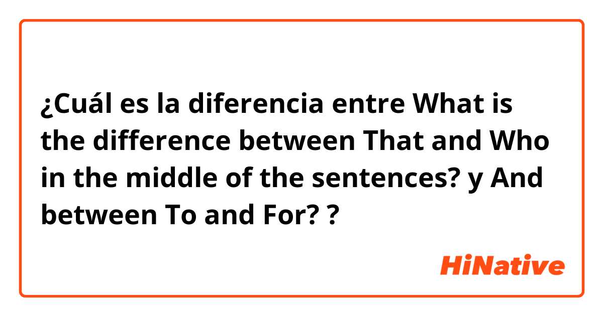 ¿Cuál es la diferencia entre What is the difference between That and Who in the middle of the sentences? y And between To and For? ?