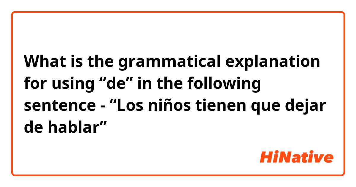 What is the grammatical explanation for using “de” in the following sentence -

“Los niños tienen que dejar de hablar” 