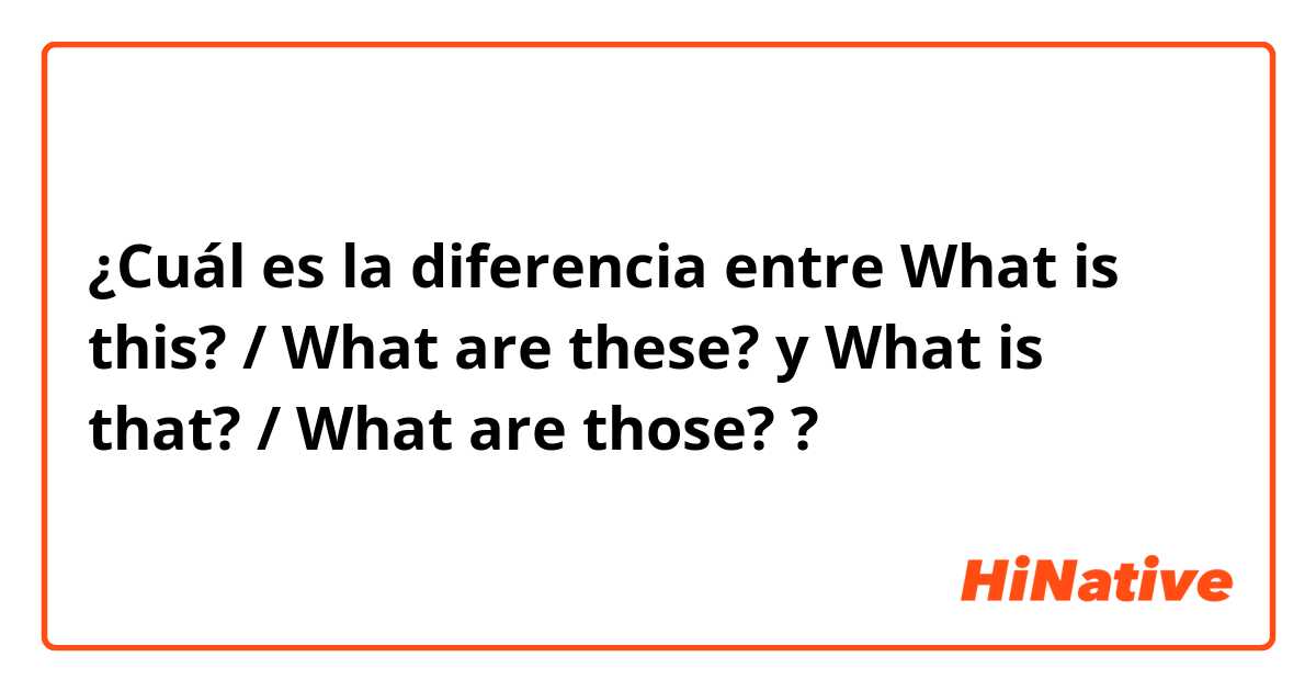 ¿Cuál es la diferencia entre What is this? / What are these? y What is that? / What are those? ?