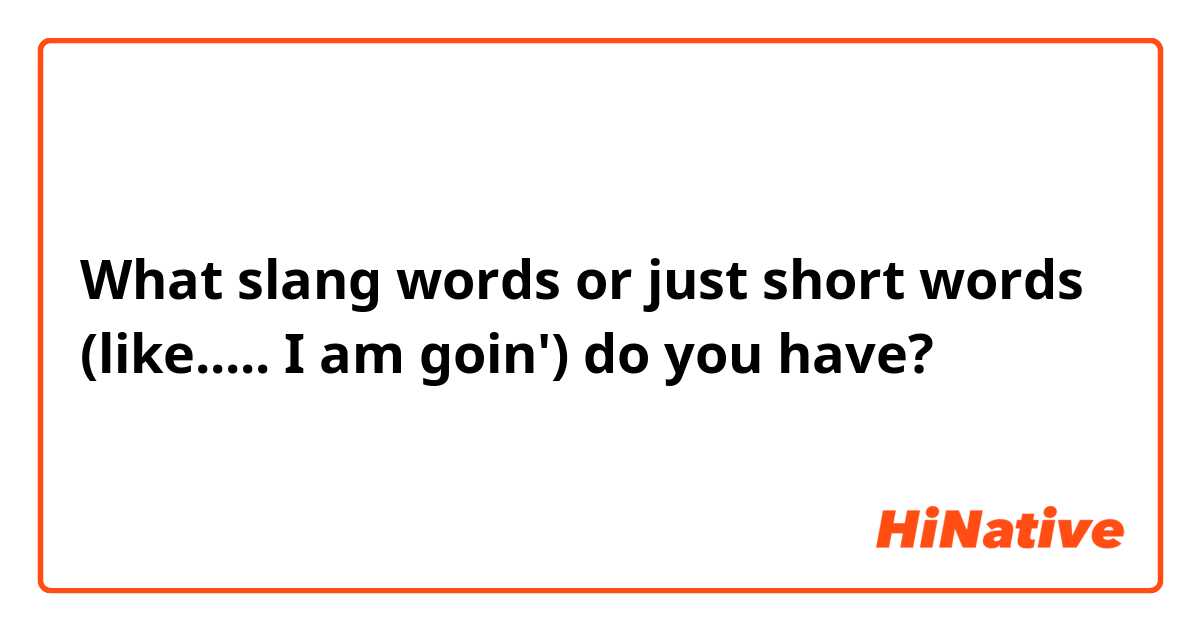 What slang words or just short words (like..... I am goin') do you have?
