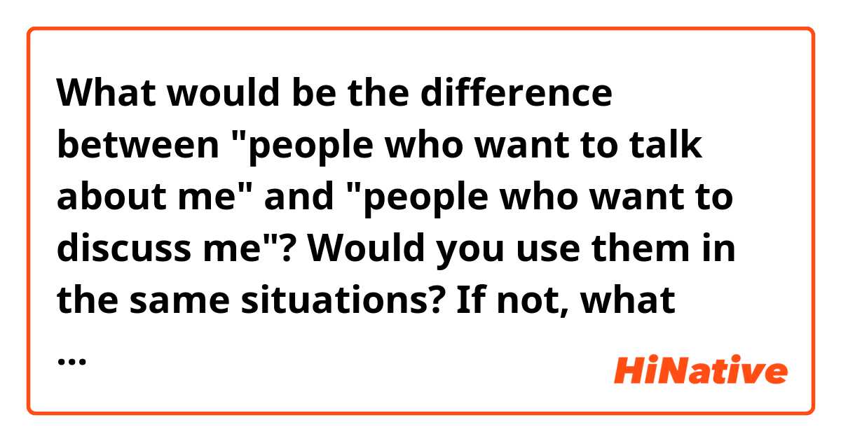 What would be the difference between "people who want to talk about me" and "people who want to discuss me"? Would you use them in the same situations? If not, what would be the best scenario to use one phrase or the other? You can give me some example if you want to. 