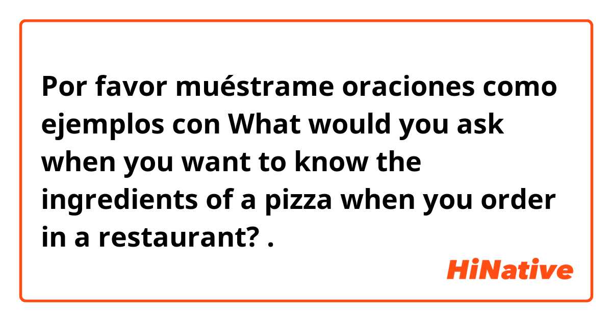 Por favor muéstrame oraciones como ejemplos con What would you ask when you want to know the ingredients of a pizza when you order in a restaurant?.