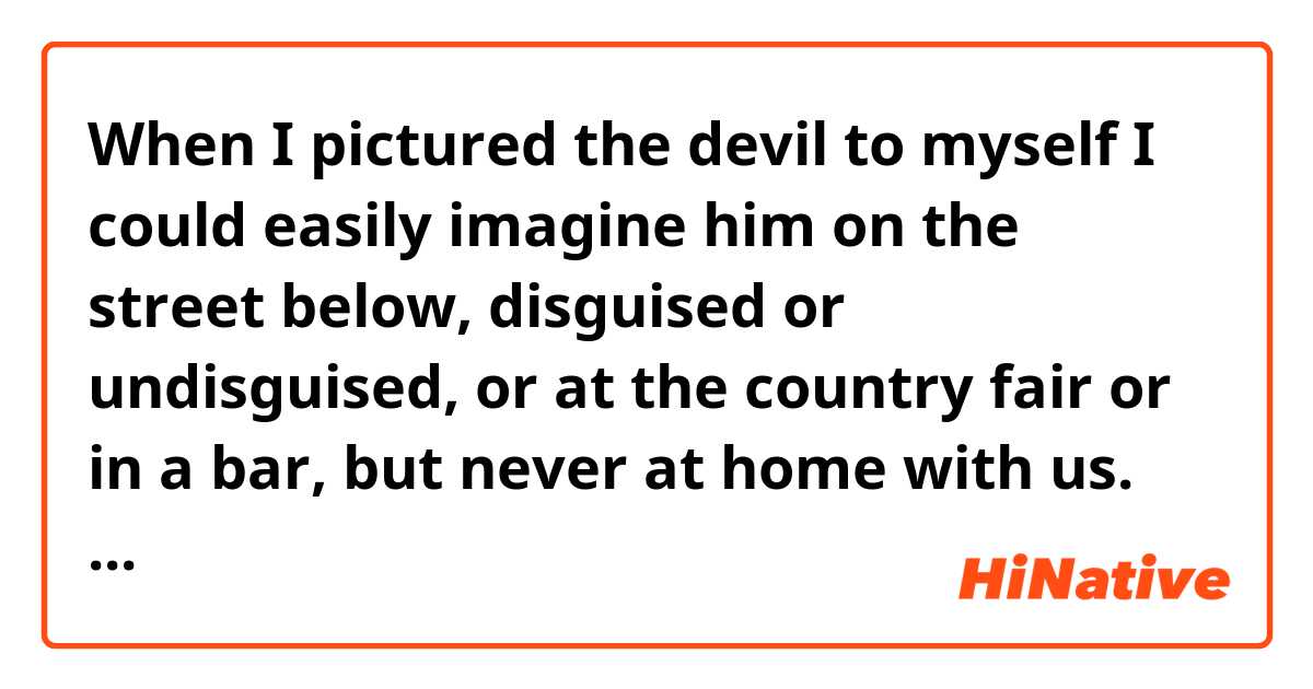 When I pictured the devil to myself I could easily imagine him on the street below, disguised or undisguised, or at the country fair or in a bar, but never at home with us.

This is a sentence from a novel. In this, why does the writer use 'the street below' instead of 'the street'? 