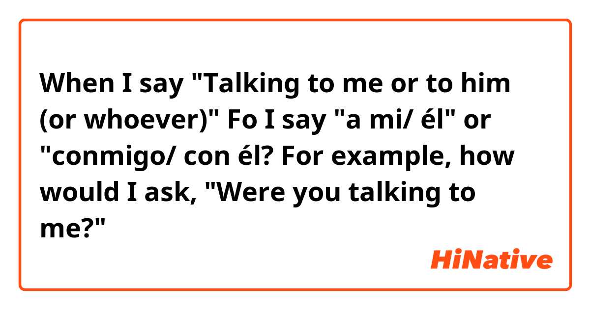 When I say "Talking to me or to him (or whoever)" Fo I say "a mi/ él" or "conmigo/ con él?

For example, how would I ask, "Were you talking to me?"