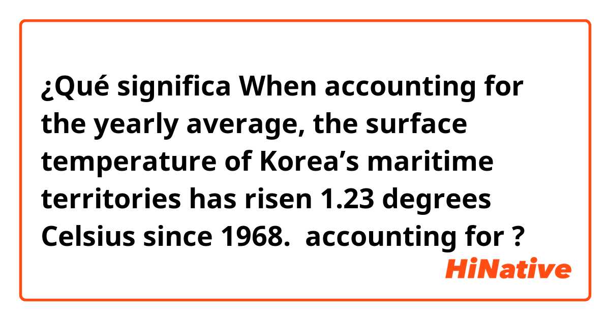 ¿Qué significa When accounting for the yearly average, the surface temperature of Korea’s maritime territories has risen 1.23 degrees Celsius since 1968. 

accounting for?