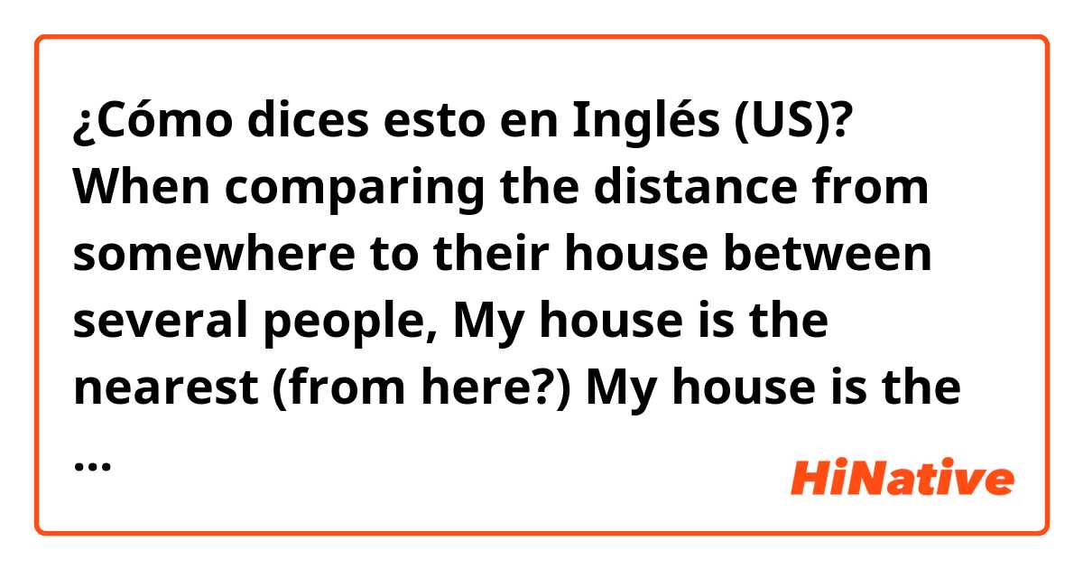 ¿Cómo dices esto en Inglés (US)? 
When comparing the distance from somewhere to their house between several people,

My house is the nearest (from here?)
My house is the closest

Does any of those sound right to you? And is <from here> necessary or can be omitted?