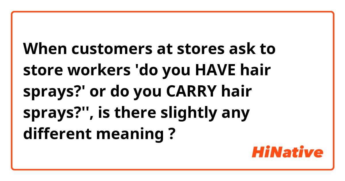 When customers at stores ask to store workers 'do you HAVE hair sprays?' or do you CARRY hair sprays?'',  is there slightly any different meaning ?