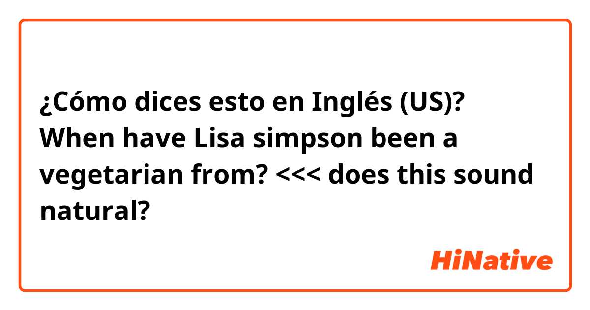 ¿Cómo dices esto en Inglés (US)? When have Lisa simpson been a vegetarian from? <<< does this sound natural? 