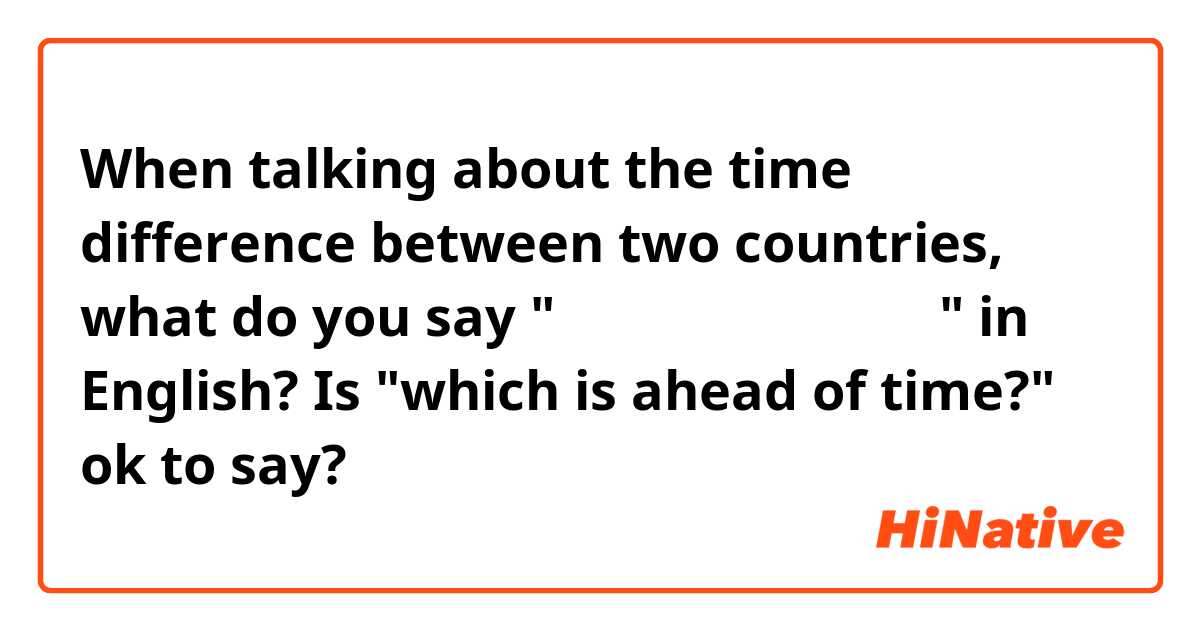 When talking about the time difference between two countries, what do you say "どちらの国が早いですか？" in English?

Is "which is ahead of time?" ok to say?