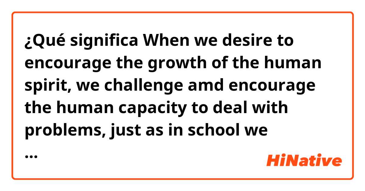 ¿Qué significa When we desire to encourage the growth of the human spirit, we challenge amd encourage the human capacity to deal with problems, just as in school we deliberately set problens for our children to solve.?