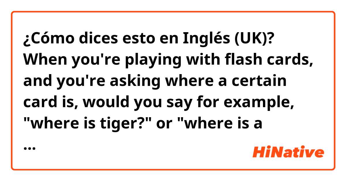 ¿Cómo dices esto en Inglés (UK)? When you're playing with flash cards, and you're asking where a certain card is, would you say for example, "where is tiger?" or "where is a tiger?" or "where is the tiger?". Please answer🙏 It's always so confusing because I saw people using all of them.