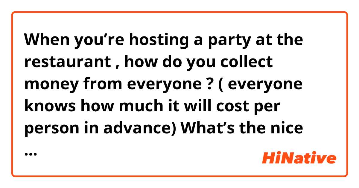When you’re hosting a party at the restaurant , how do you collect money from everyone ? ( everyone knows how much it will cost per person in advance) 
What’s the nice way to say/ask for money at the restaurant ?