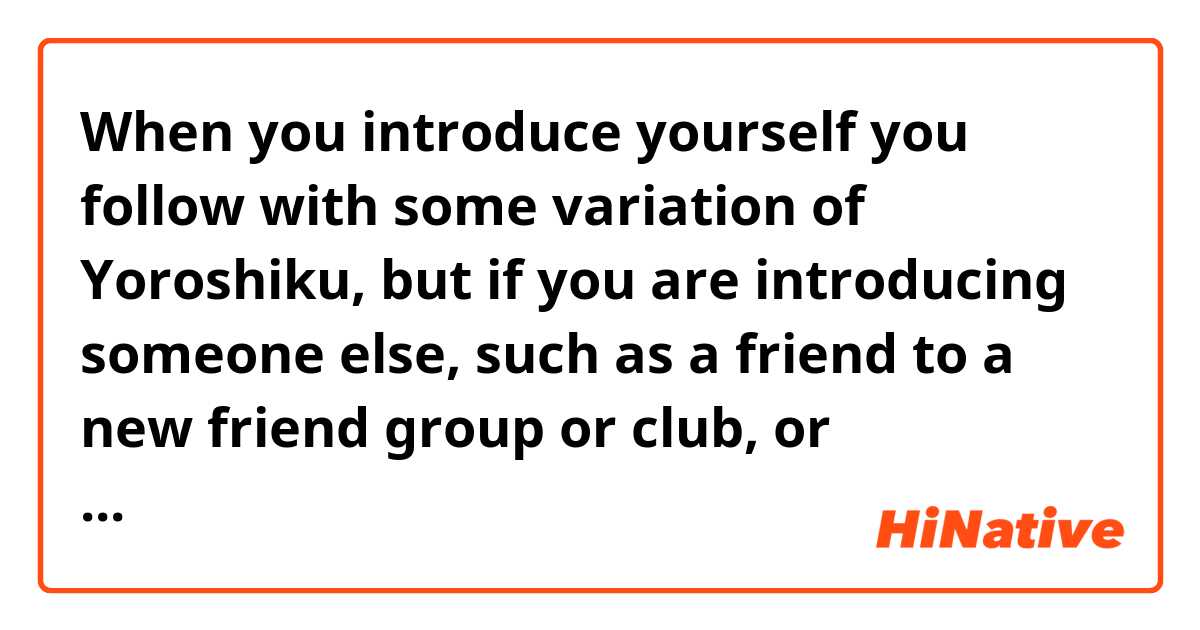 When you introduce yourself you follow with some variation of Yoroshiku, but if you are introducing someone else, such as a friend to a new friend group or club, or introduce someone to your family, is there something you say to maintain that same politeness and formality?