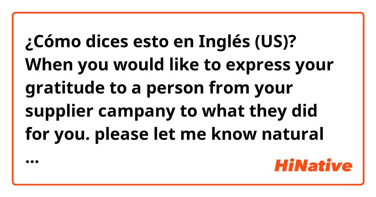 ¿Cómo dices esto en Inglés (US)? When you would like to express your gratitude to a person from your supplier campany to what they did for you. please let me know natural example sentenses.

Also, please correct my question sentense to natural  English. 