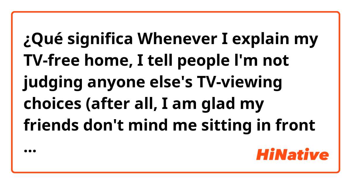 ¿Qué significa Whenever I explain my TV-free home, I tell people l'm not judging anyone else's TV-viewing choices (after all, I am glad my friends don't mind me sitting in front of their screens every once in a while).?