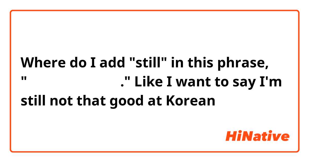 Where do I add "still" in this phrase, "저는 한국어를 잘 못해요." Like I want to say I'm still not that good at Korean
