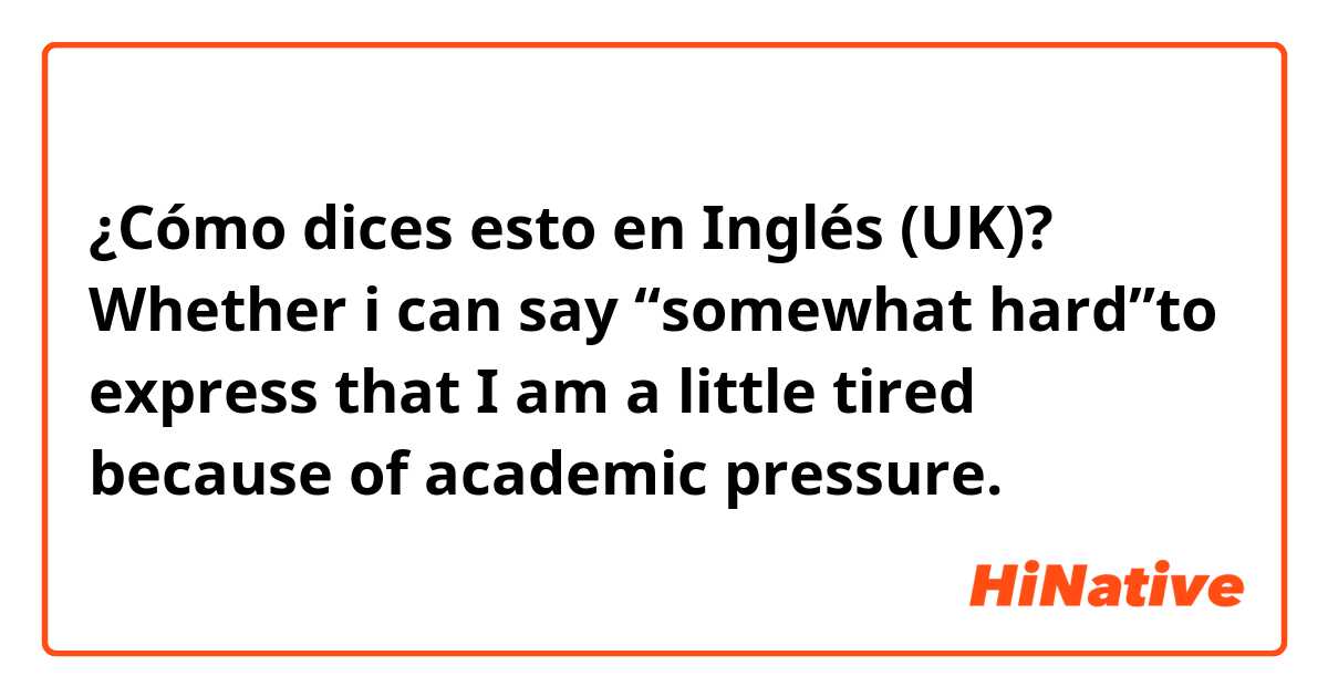 ¿Cómo dices esto en Inglés (UK)? Whether i can say “somewhat hard”to express that I am a little tired because of academic pressure.