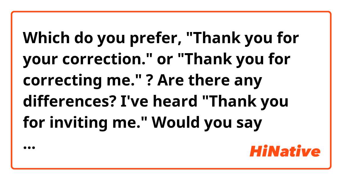 Which do you prefer, "Thank you for your correction." or "Thank you for correcting me." ?
Are there any differences?

I've heard "Thank you for inviting me." Would you say "Thank you for your invitation"?

I'm wondering whenever noun or verb-ing can follow "Thank you for".