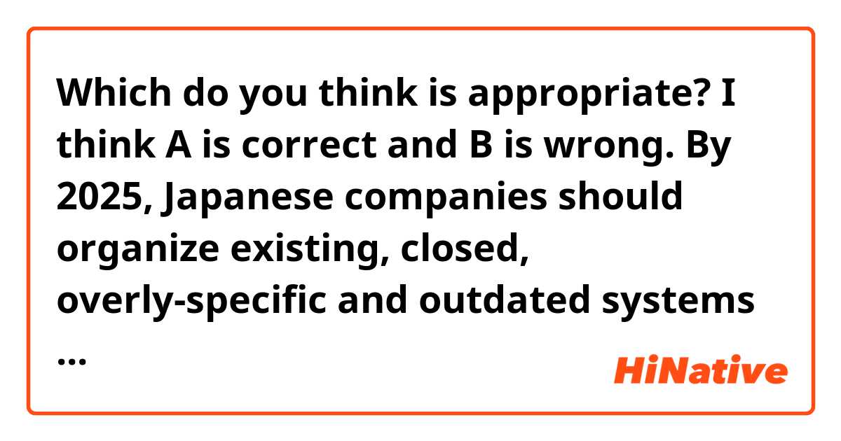 Which do you think is appropriate?
I think A is correct and B is wrong.
By 2025, Japanese companies should organize existing, closed, overly-specific and outdated systems and determine which systems should be abolished. In parallel with this, they should renovate necessary systems and implement a DX(Digital Transformation) strategy. This is expected to improve Japan's real GDP in 2030 (A:by B:to) over 130 trillion yen.
(Japan's real GDP now is over 500 trillion yen.)