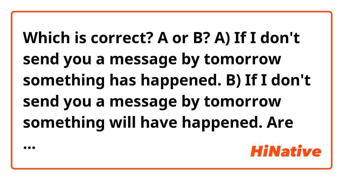 Which is correct? A or B?

A) If I don't send you a message by tomorrow something has happened. 

B) If I don't send you a message by tomorrow something will have happened.

Are both all right?

Thank you. 😊