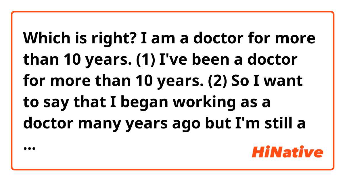 Which is right? 
I am a doctor for more than 10 years. (1)
I've been a doctor for more than 10 years. (2)
So I want to say that I began working as a doctor many years ago but I'm still a doctor. The second variant seems to be more correct but doesn't it mean that "I've been a doctor but I'm not now"? Can I use the first sentence?