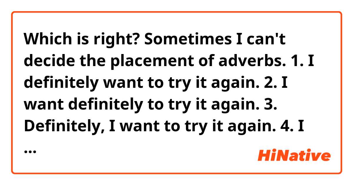 Which is right? Sometimes I can't decide the placement of adverbs.
1. I definitely want to try it again.
2. I want definitely to try it again.
3. Definitely, I want to try it again.
4. I want to try it again, definitely.