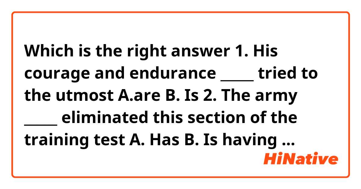  Which is the right answer 
 1. His courage and endurance _____ tried to the utmost 
    A.are
    B. Is
 2. The army _____ eliminated this section of the training test
    A. Has
    B. Is having
    C. Have
    D. Is 
 3. The pair of the pliers _____ on the table
    A. Was
    B. Were
    C. Are
    D. Have been

