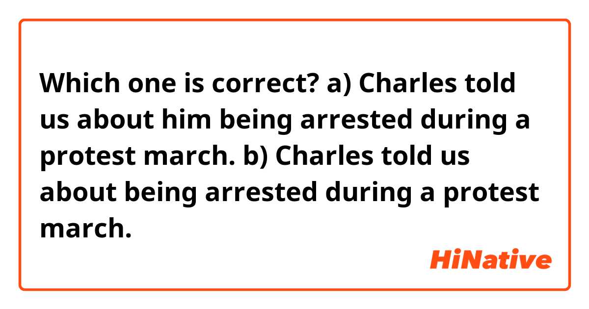 Which one is correct?
a) Charles told us about him being arrested during a protest march.
b) Charles told us about being arrested during a protest march.