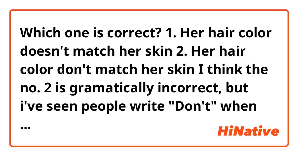 Which one is correct? 

1. Her hair color doesn't match her skin
2. Her hair color don't match her skin

I think the no. 2 is gramatically incorrect, but i've seen people write "Don't" when the subject is a noun. 