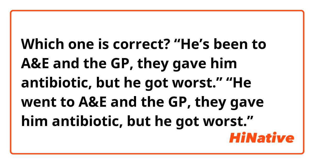 Which one is correct? 
“He’s been to A&E and the GP, they gave him antibiotic, but he got worst.”
“He went to A&E and the GP, they gave him antibiotic, but he got worst.”