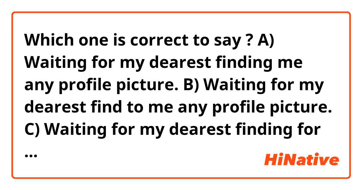 Which one is correct to say ? 

A) Waiting for my dearest finding me any profile picture.

B) Waiting for my dearest find to me any profile picture.

C) Waiting for my dearest finding for me any profile picture.