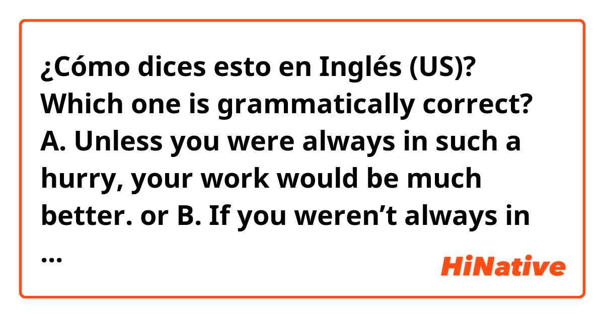 ¿Cómo dices esto en Inglés (US)? Which one is grammatically correct? A. Unless you were always in such a hurry, your work would be much better. or B. If you weren’t always in such a hurry, your work would be much better.