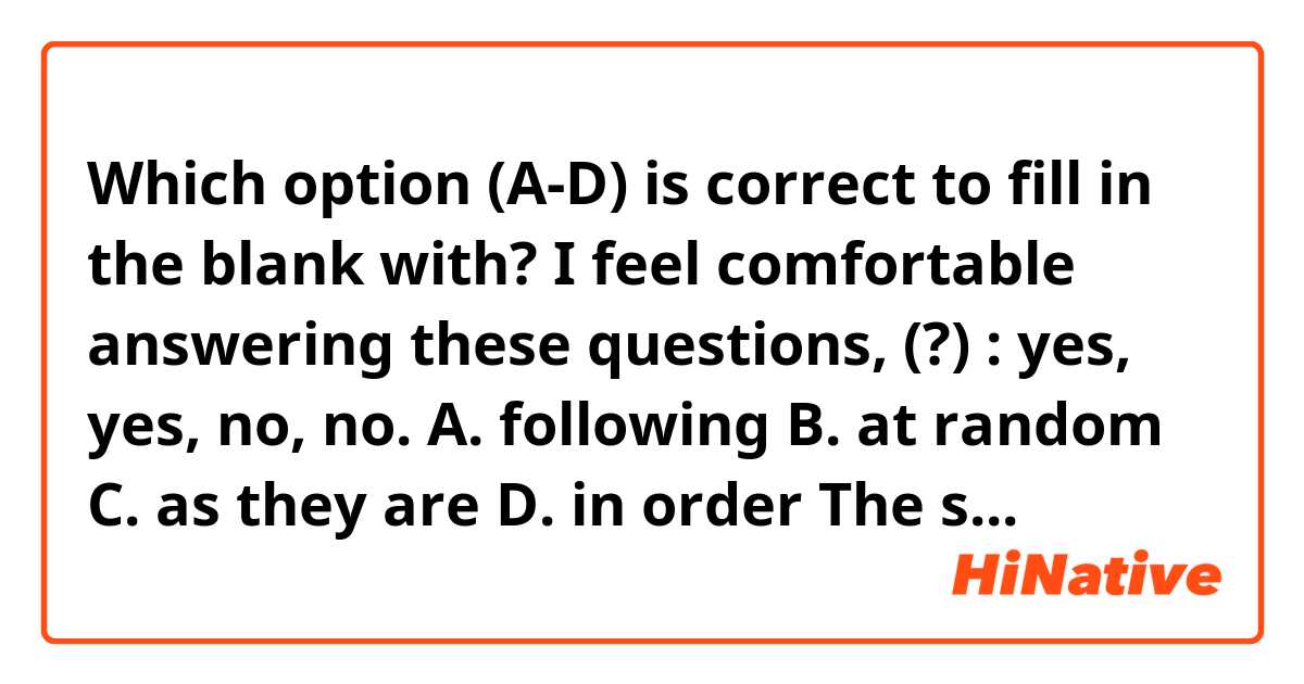 Which option (A-D) is correct to fill in the blank with?

I feel comfortable answering these questions, (?) : yes, yes, no, no.

A. following
B. at random
C. as they are
D. in order

The sample answer is D, but I'm not sure what it means.
I'd appreciate it if you could explain it. 
