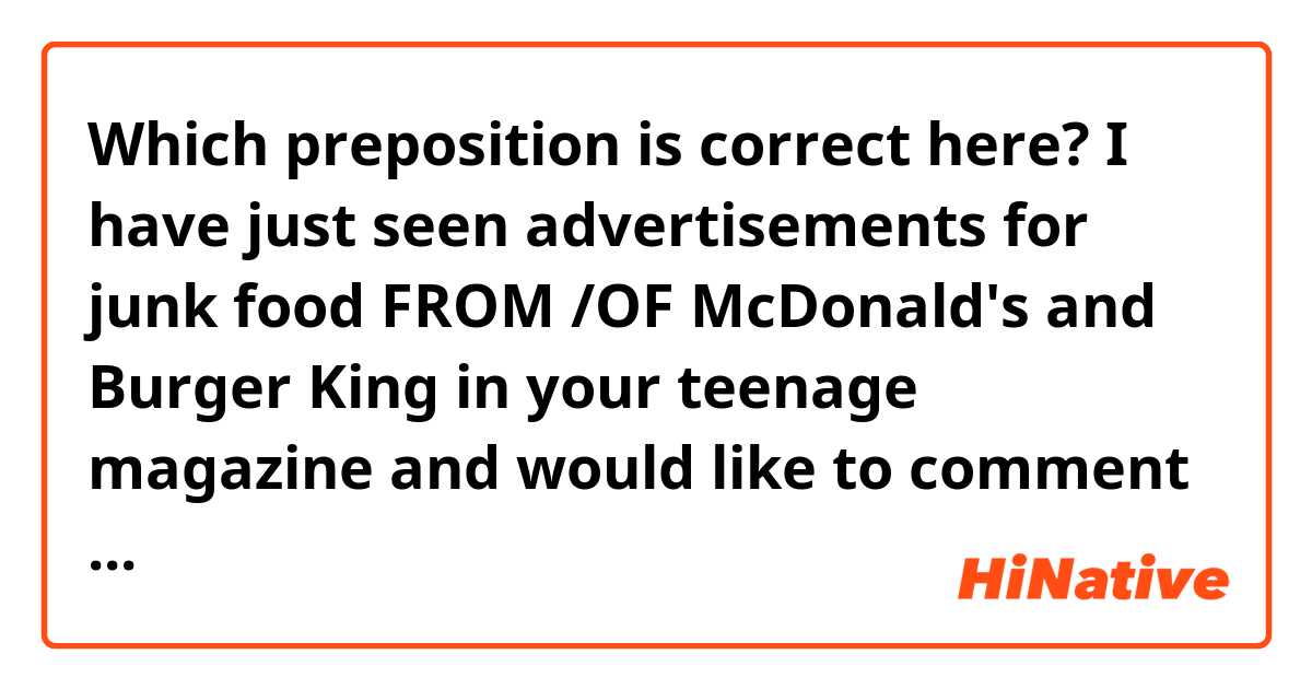 Which preposition is correct here?

I have just seen advertisements for junk food FROM /OF McDonald's and Burger King in your teenage magazine and would like to comment on that fact. 

How does the sentence sound as a whole? Is there anything else you would change?

Thank you!
