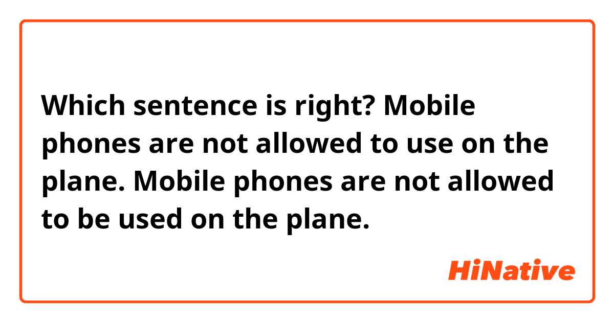 Which sentence is right?
Mobile phones are not allowed to use on the plane.
Mobile phones are not allowed to be used on the plane.